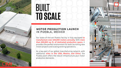 Scalable manufacturing. OMI launches motor production in Puebla, Mexico. This new plant is designed with an annual production capacity of over 400,000 motors and has the infrastructure to launch new projects and expand existing ones. Leveraging over 200,000 square feet of production space across the United States, Mexico, and China, OMI provides the capacity, quality, and global reach required for motor production.
